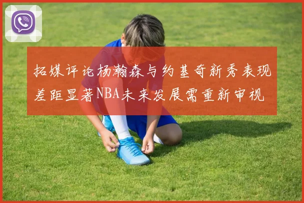 拓媒评论杨瀚森与约基奇新秀表现差距显著NBA未来发展需重新审视