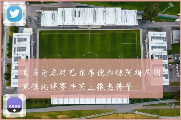 皇马考虑对巴尔韦德和琼阿梅尼国家德比停赛冲突上报老佛爷