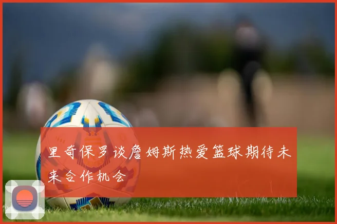 里奇保罗谈詹姆斯热爱篮球期待未来合作机会