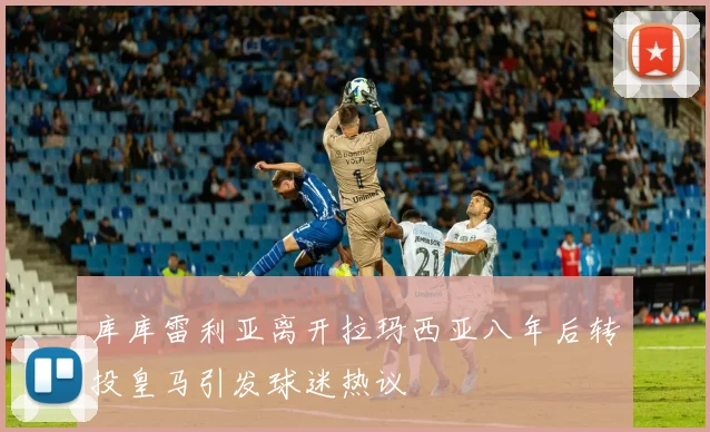 库库雷利亚离开拉玛西亚八年后转投皇马引发球迷热议