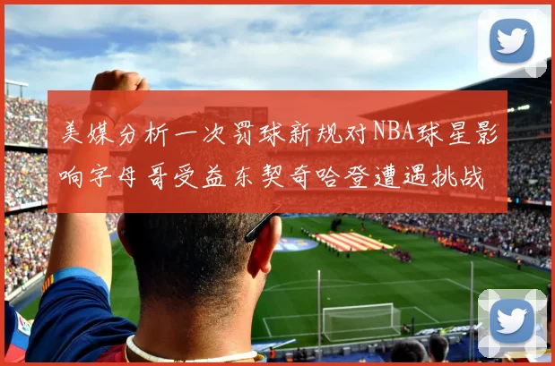 美媒分析一次罚球新规对NBA球星影响字母哥受益东契奇哈登遭遇挑战