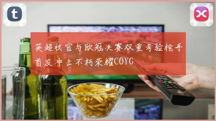 英超收官与欧冠决赛双重考验枪手首发冲击不朽荣耀COYG
