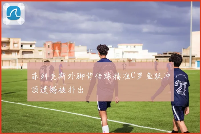 菲利克斯外脚背传球精准C罗鱼跃冲顶遗憾被扑出