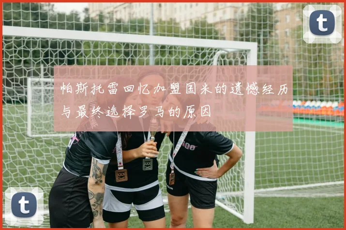 帕斯托雷回忆加盟国米的遗憾经历与最终选择罗马的原因