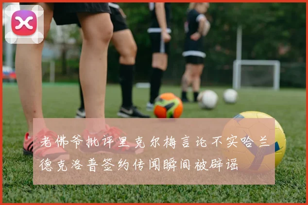 老佛爷批评里克尔梅言论不实哈兰德克洛普签约传闻瞬间被辟谣