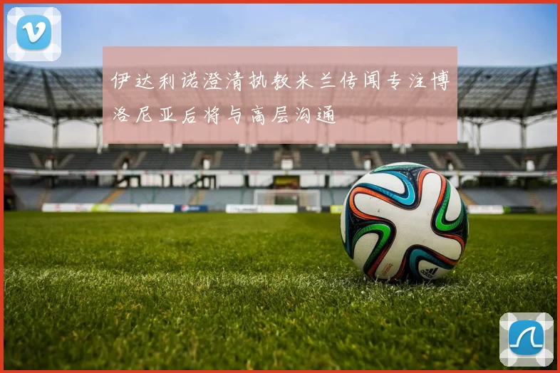 伊达利诺澄清执教米兰传闻专注博洛尼亚后将与高层沟通