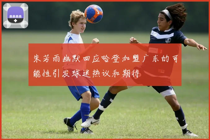 朱芳雨幽默回应哈登加盟广东的可能性引发球迷热议和期待