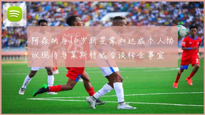 阿森纳与16岁新星蒙加达成个人协议现待与莱斯特城洽谈转会事宜