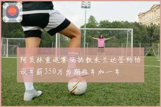 阿莫林重返赛场执教米兰达签约协议年薪350万为期两年加一年