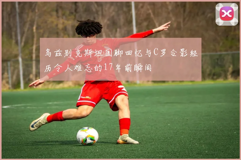 乌兹别克斯坦国脚回忆与C罗合影经历令人难忘的17年前瞬间