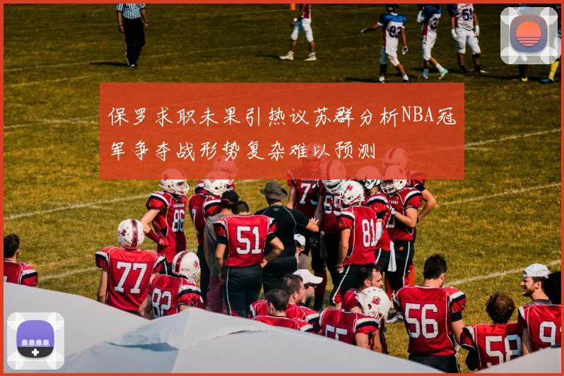 保罗求职未果引热议苏群分析NBA冠军争夺战形势复杂难以预测