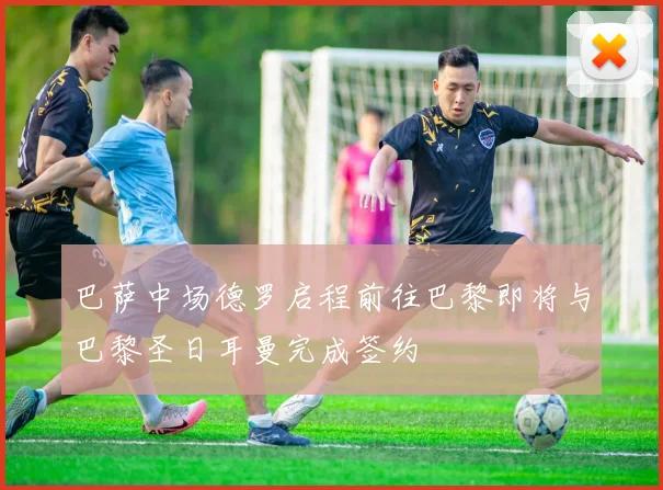 巴萨中场德罗启程前往巴黎即将与巴黎圣日耳曼完成签约