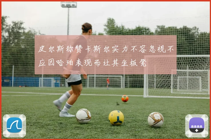 皮尔斯称赞卡斯尔实力不容忽视不应因哈珀表现而让其坐板凳