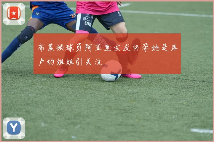 布莱顿球员阿亚里女友怀孕她是库卢的姐姐引关注