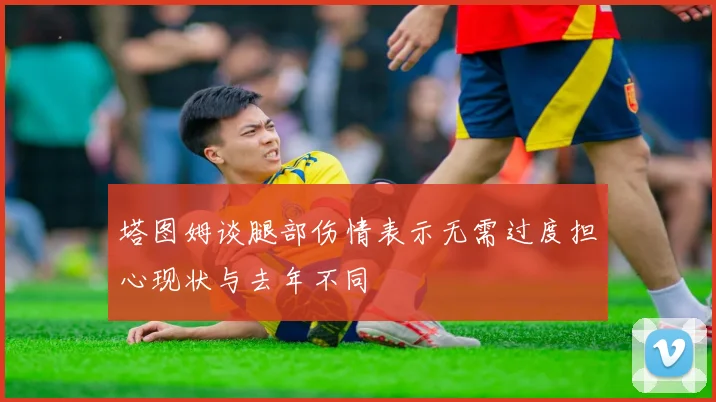 塔图姆谈腿部伤情表示无需过度担心现状与去年不同