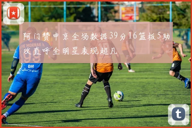 阿门赞申京全场数据39分16篮板5助攻直呼全明星表现超凡