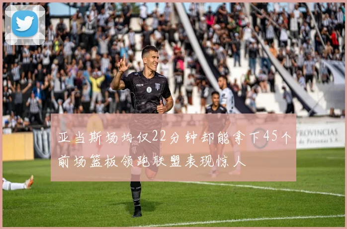 亚当斯场均仅22分钟却能拿下45个前场篮板领跑联盟表现惊人