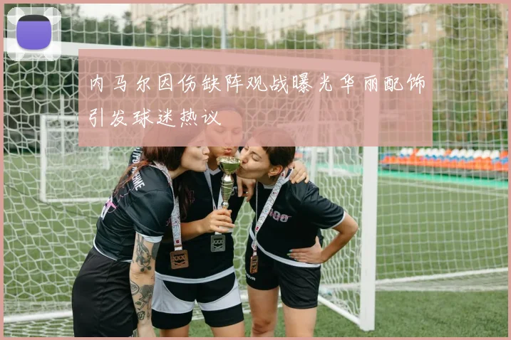 内马尔因伤缺阵观战曝光华丽配饰引发球迷热议