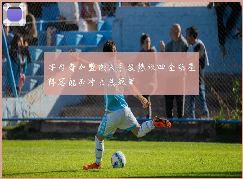 字母哥加盟热火引发热议四全明星阵容能否冲击总冠军