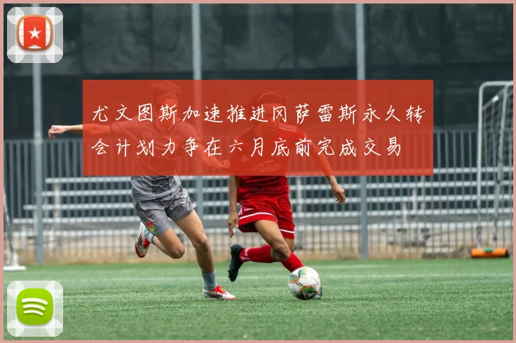 尤文图斯加速推进冈萨雷斯永久转会计划力争在六月底前完成交易