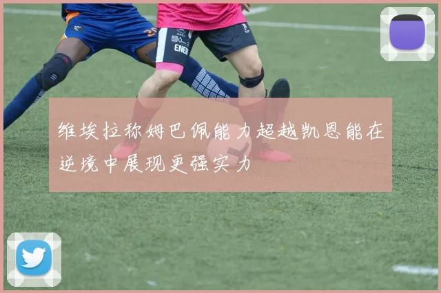 维埃拉称姆巴佩能力超越凯恩能在逆境中展现更强实力